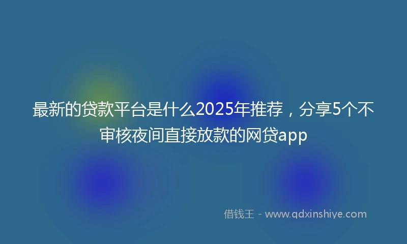 最新的贷款平台是什么2025年推荐，分享5个不审核夜间直接放款的网贷app