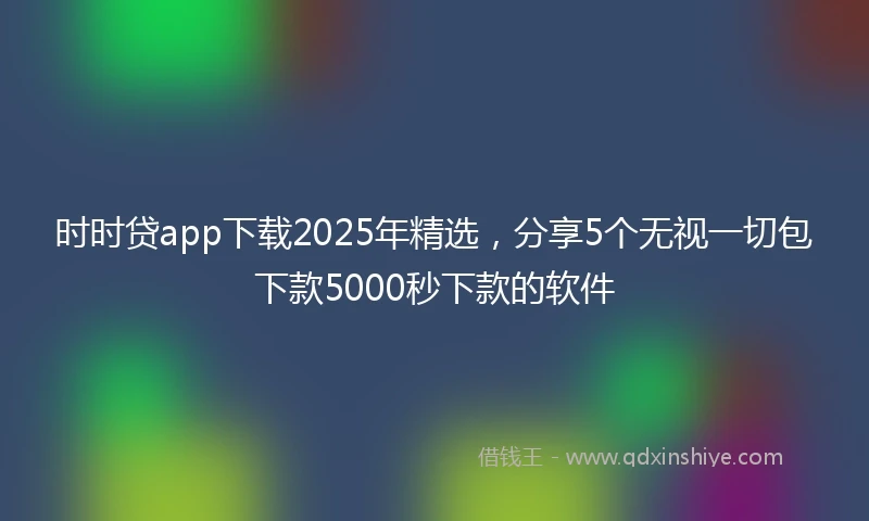 时时贷app下载2025年精选，分享5个无视一切包下款5000秒下款的软件