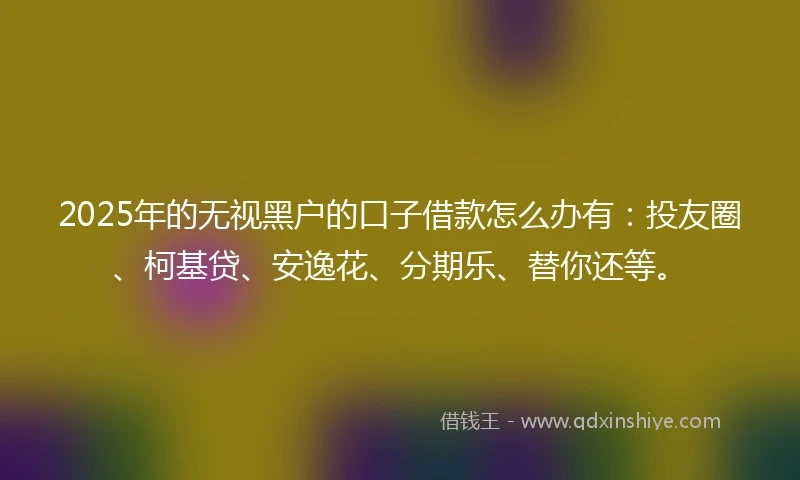 2025年的无视黑户的口子借款怎么办有：投友圈、柯基贷、安逸花、分期乐、替你还等。