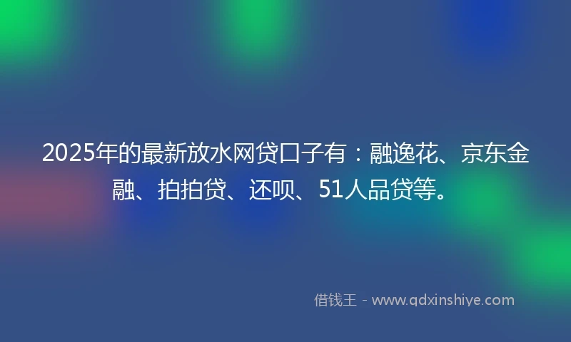 2025年的最新放水网贷口子有：融逸花、京东金融、拍拍贷、还呗、51人品贷等。
