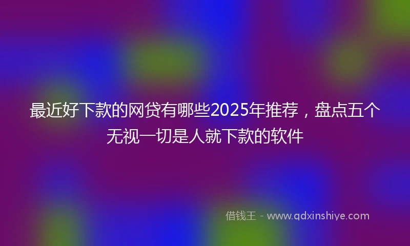 最近好下款的网贷有哪些2025年推荐,盘点五个无视一切是人就下款的软件