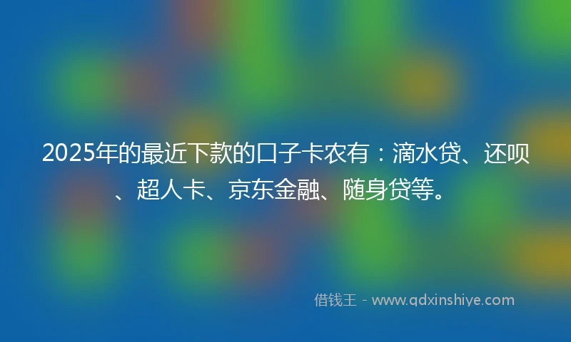 2025年的最近下款的口子卡农有：滴水贷、还呗、超人卡、京东金融、随身贷等。