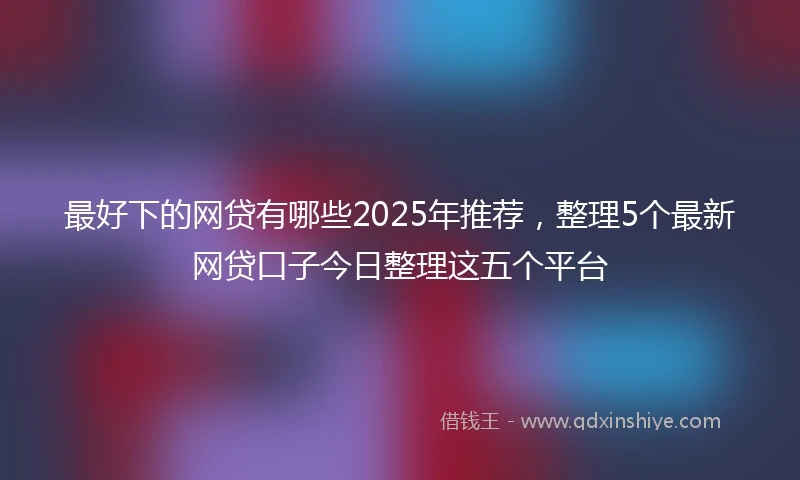最好下的网贷有哪些2025年推荐，整理5个最新网贷口子今日整理这五个平台