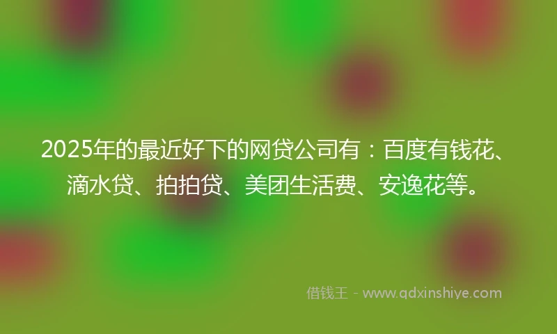 2025年的最近好下的网贷公司有：百度有钱花、滴水贷、拍拍贷、美团生活费、安逸花等。