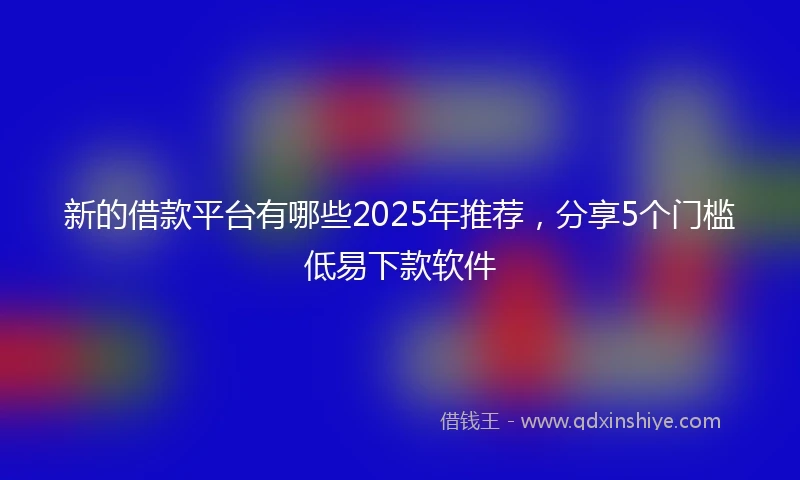 新的借款平台有哪些2025年推荐，分享5个门槛低易下款软件