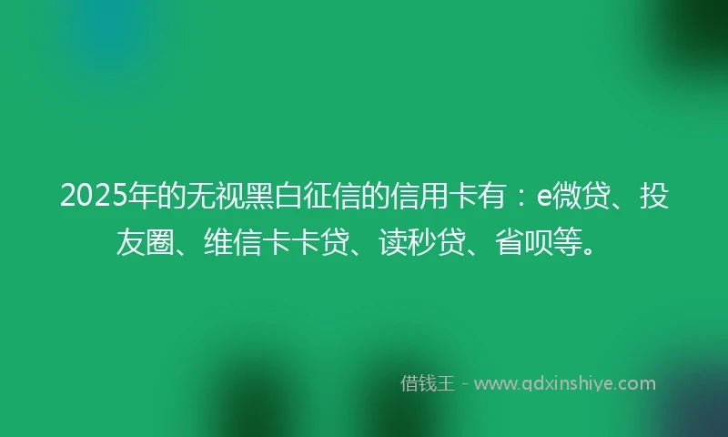 2025年的无视黑白征信的信用卡有:e微贷、投友圈、维信卡卡贷、读秒贷、省呗等。