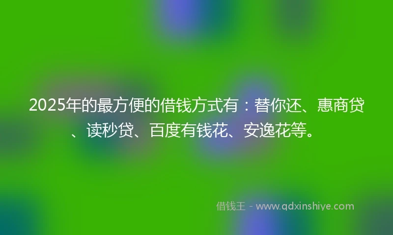 2025年的最方便的借钱方式有：替你还、惠商贷、读秒贷、百度有钱花、安逸花等。
