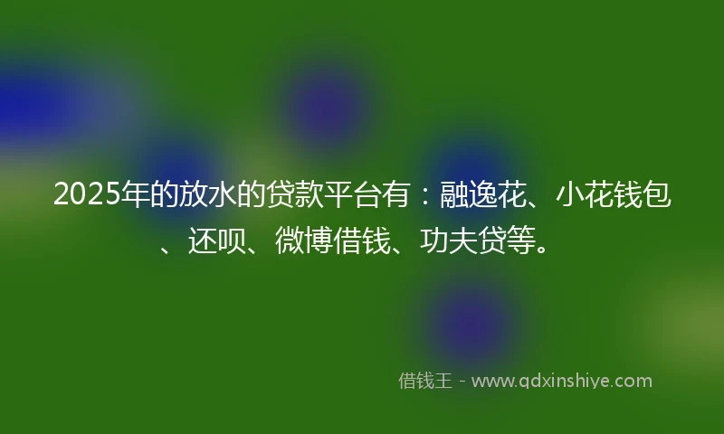 2025年的放水的贷款平台有：融逸花、小花钱包、还呗、微博借钱、功夫贷等。
