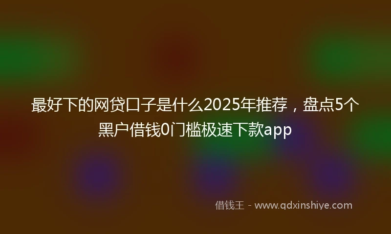 最好下的网贷口子是什么2025年推荐，盘点5个黑户借钱0门槛极速下款app