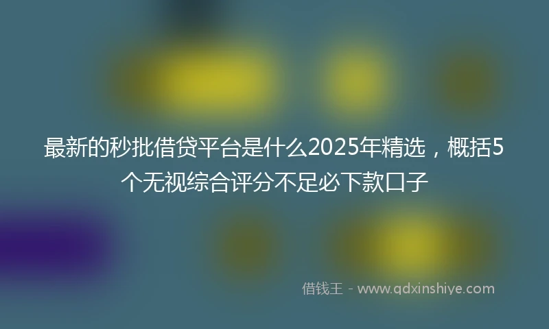 最新的秒批借贷平台是什么2025年精选，概括5个无视综合评分不足必下款口子