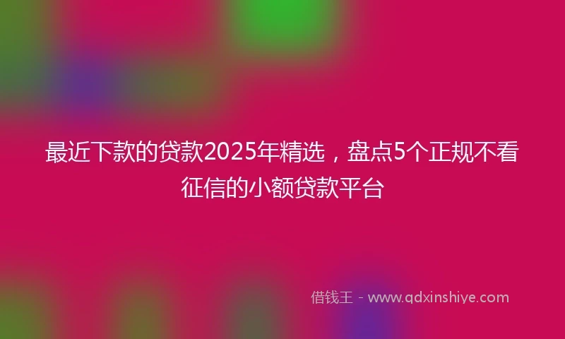 最近下款的贷款2025年精选，盘点5个正规不看征信的小额贷款平台