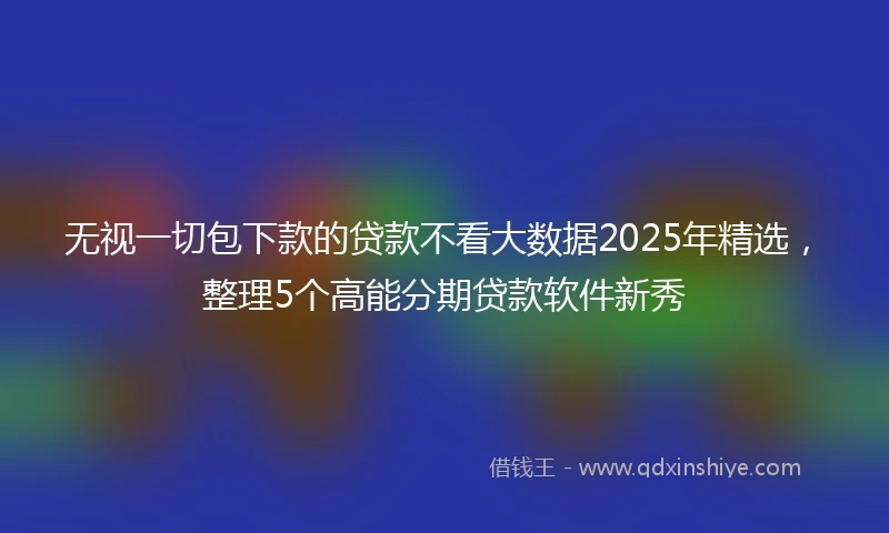 无视一切包下款的贷款不看大数据2025年精选，整理5个高能分期贷款软件新秀