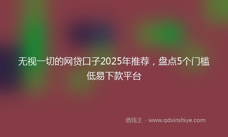 无视一切的网贷口子2025年推荐，盘点5个门槛低易下款平台