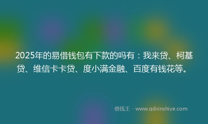 2025年的易借钱包有下款的吗有：我来贷、柯基贷、维信卡卡贷、度小满金融、百度有钱花等。