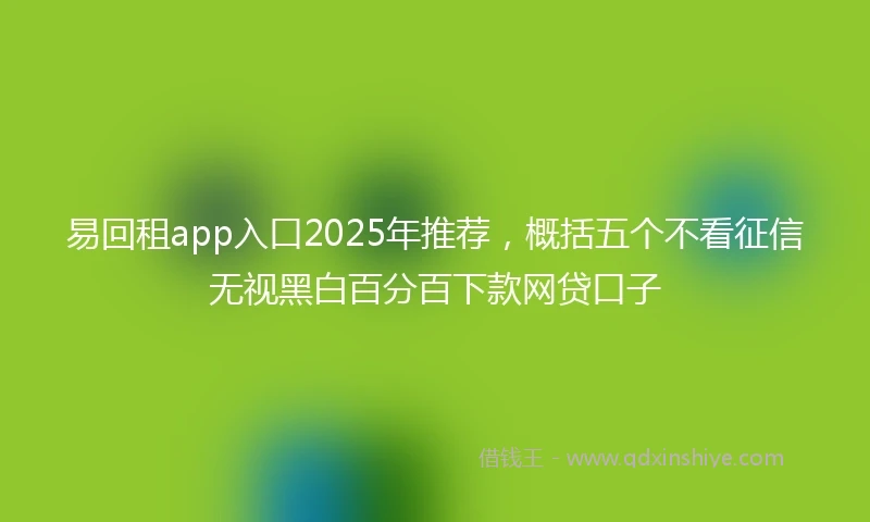 易回租app入口2025年推荐，概括五个不看征信无视黑白百分百下款网贷口子