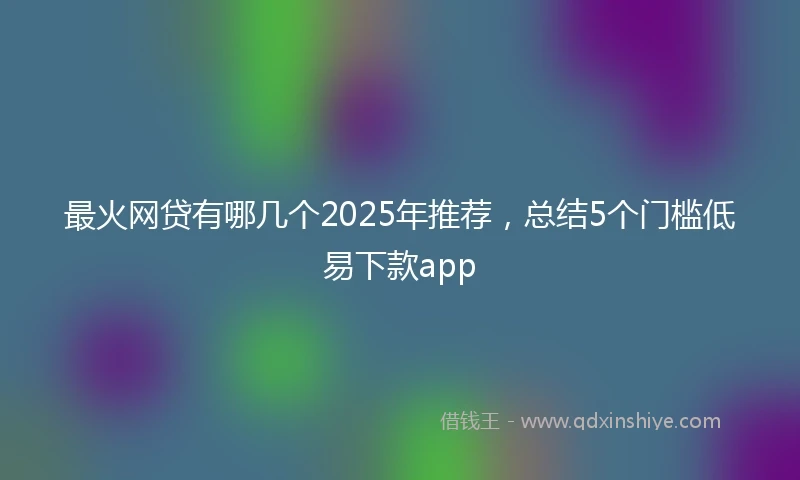 最火网贷有哪几个2025年推荐，总结5个门槛低易下款app