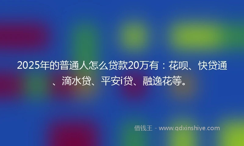 2025年的普通人怎么贷款20万有：花呗、快贷通、滴水贷、平安i贷、融逸花等。