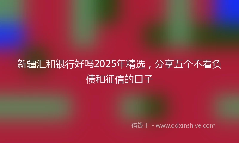 新疆汇和银行好吗2025年精选，分享五个不看负债和征信的口子