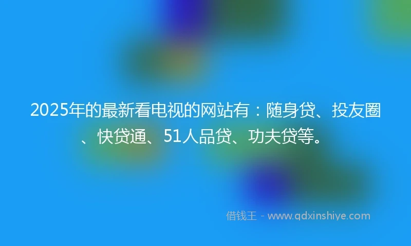 2025年的最新看电视的网站有:随身贷、投友圈、快贷通、51人品贷、功夫贷等。