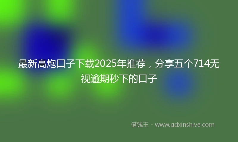 最新高炮口子下载2025年推荐，分享五个714无视逾期秒下的口子