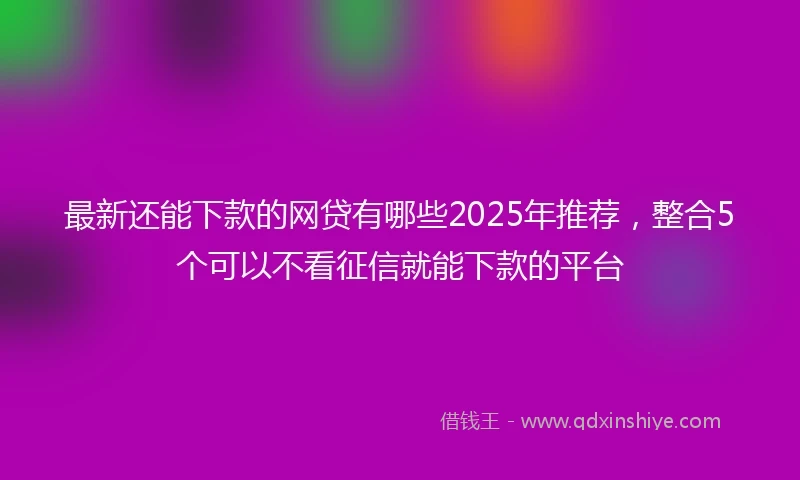 最新还能下款的网贷有哪些2025年推荐，整合5个可以不看征信就能下款的平台