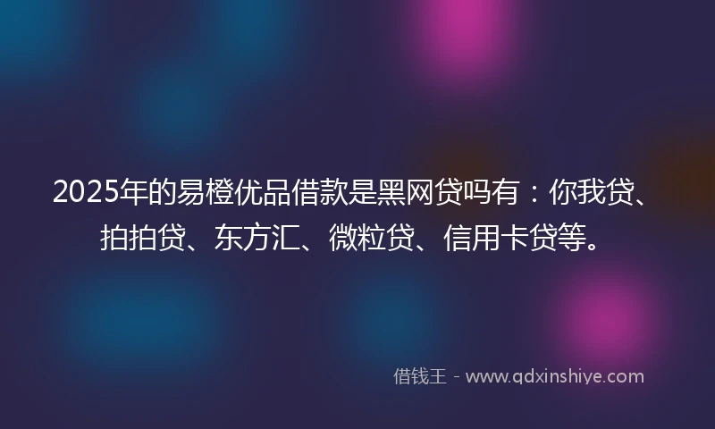 2025年的易橙优品借款是黑网贷吗有：你我贷、拍拍贷、东方汇、微粒贷、信用卡贷等。