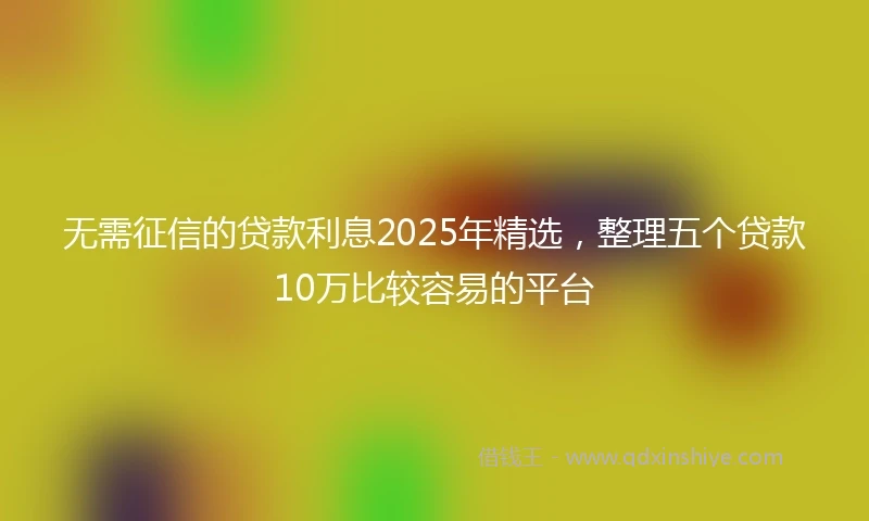 无需征信的贷款利息2025年精选，整理五个贷款10万比较容易的平台