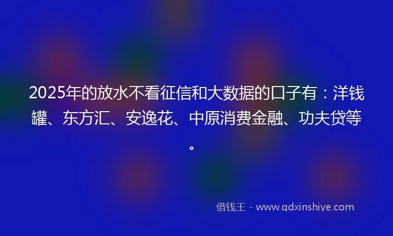 2025年的放水不看征信和大数据的口子有:洋钱罐、东方汇、安逸花、中原消费金融、功夫贷等。