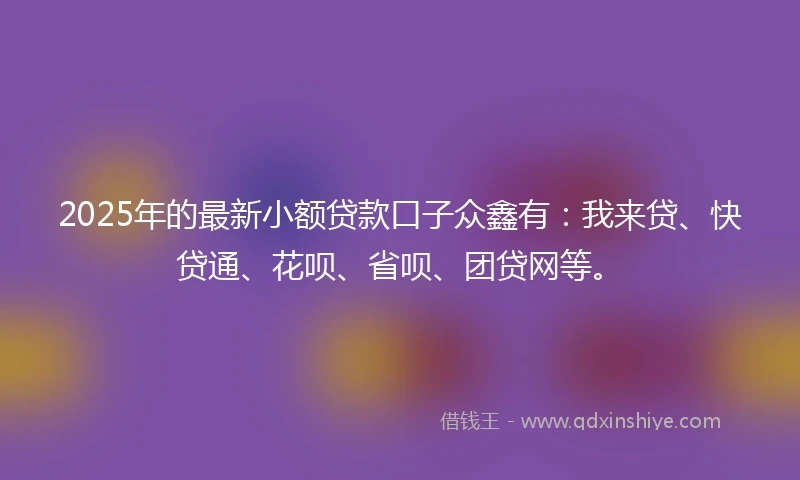 2025年的最新小额贷款口子众鑫有：我来贷、快贷通、花呗、省呗、团贷网等。