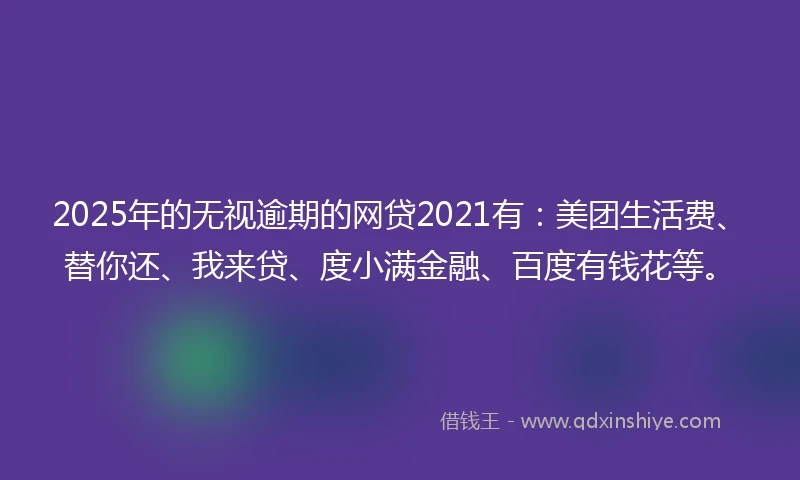 2025年的无视逾期的网贷2021有：美团生活费、替你还、我来贷、度小满金融、百度有钱花等。