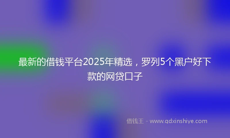 最新的借钱平台2025年精选，罗列5个黑户好下款的网贷口子
