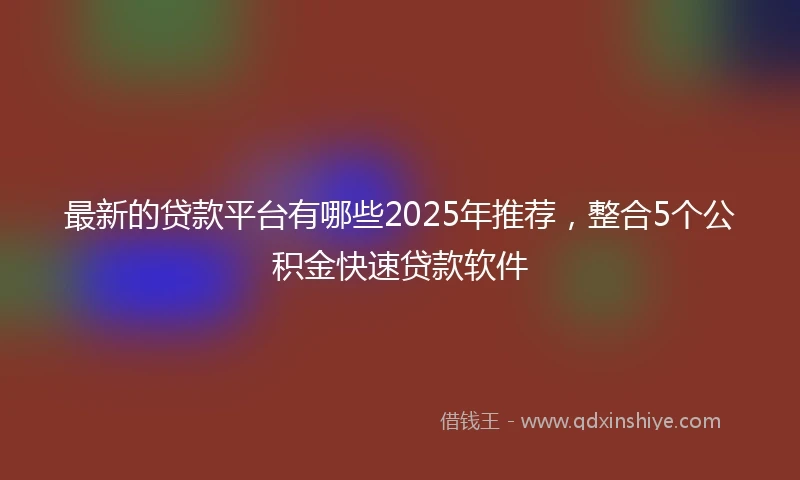 最新的贷款平台有哪些2025年推荐，整合5个公积金快速贷款软件