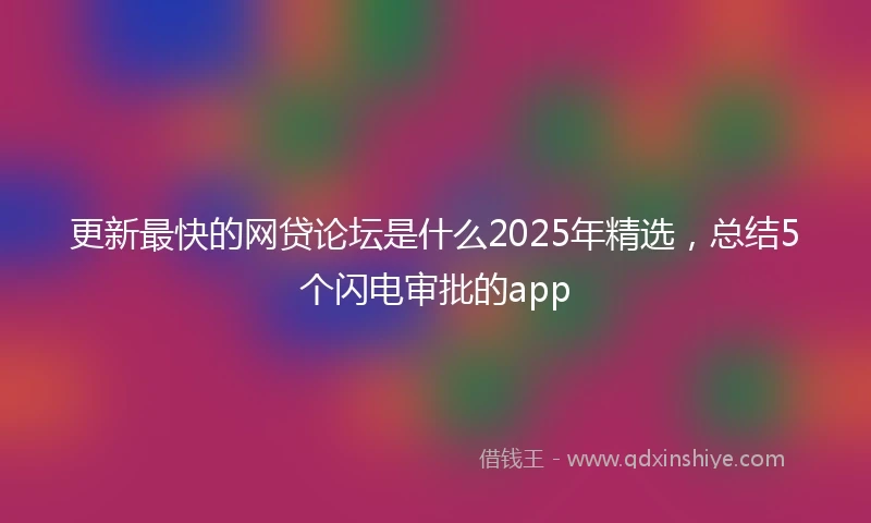 更新最快的网贷论坛是什么2025年精选，总结5个闪电审批的app