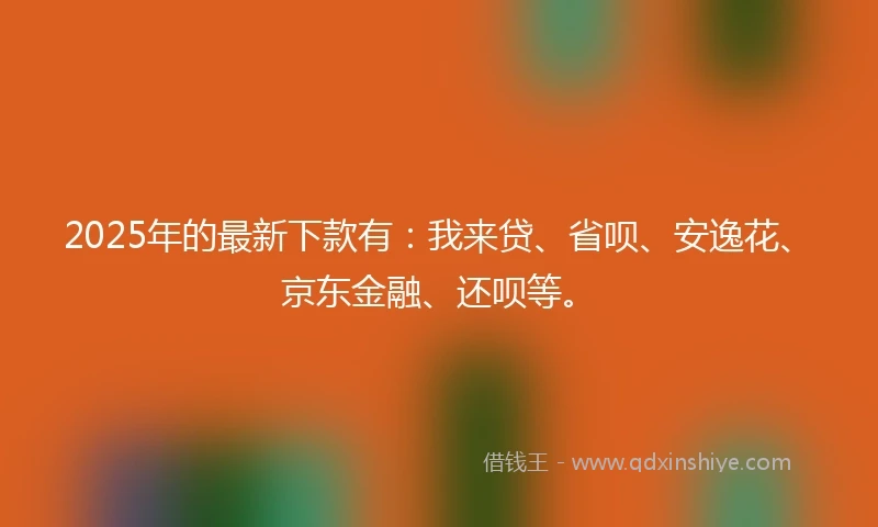 2025年的最新下款有：我来贷、省呗、安逸花、京东金融、还呗等。