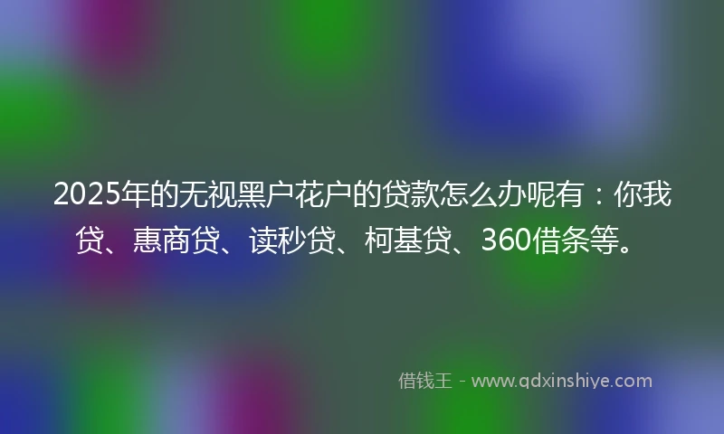 2025年的无视黑户花户的贷款怎么办呢有：你我贷、惠商贷、读秒贷、柯基贷、360借条等。
