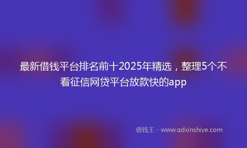 最新借钱平台排名前十2025年精选，整理5个不看征信网贷平台放款快的app