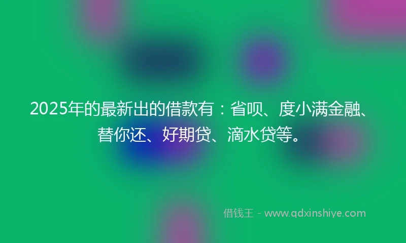 2025年的最新出的借款有：省呗、度小满金融、替你还、好期贷、滴水贷等。