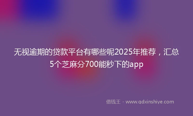 无视逾期的贷款平台有哪些呢2025年推荐，汇总5个芝麻分700能秒下的app