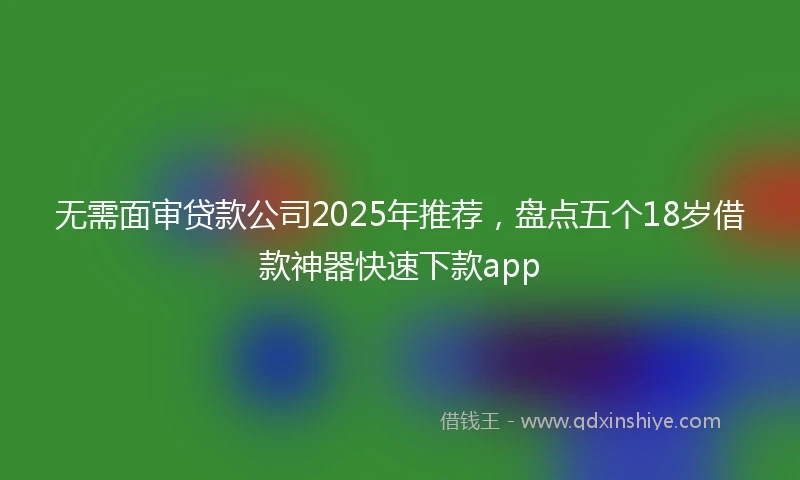 无需面审贷款公司2025年推荐，盘点五个18岁借款神器快速下款app