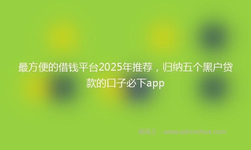 最方便的借钱平台2025年推荐，归纳五个黑户贷款的口子必下app