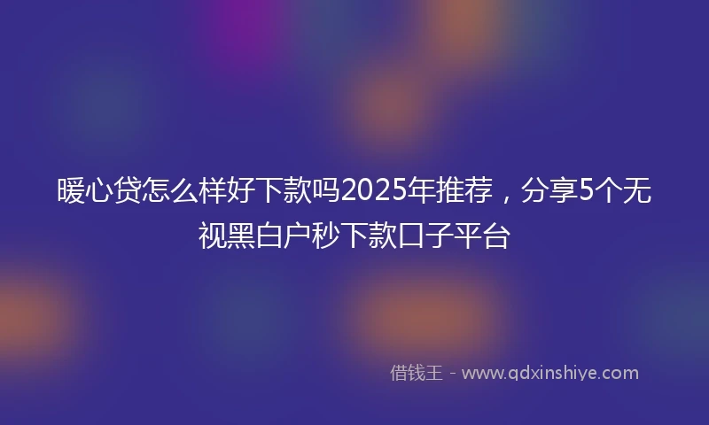 暖心贷怎么样好下款吗2025年推荐,分享5个无视黑白户秒下款口子平台