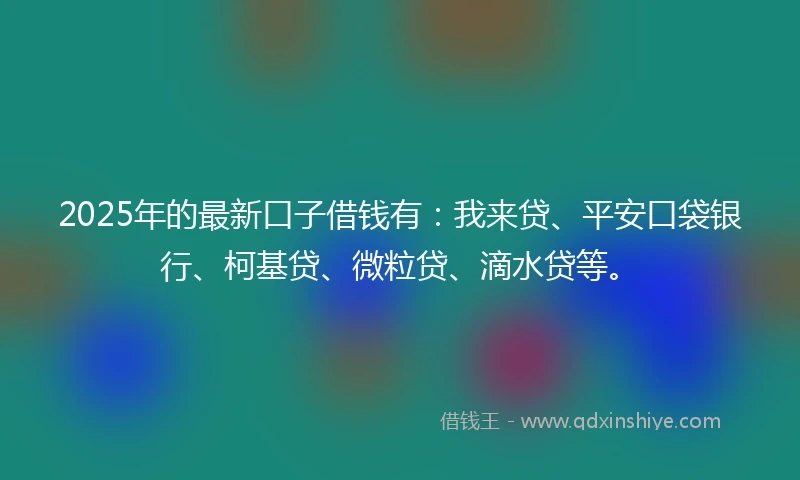 2025年的最新口子借钱有：我来贷、平安口袋银行、柯基贷、微粒贷、滴水贷等。
