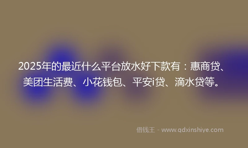 2025年的最近什么平台放水好下款有：惠商贷、美团生活费、小花钱包、平安i贷、滴水贷等。