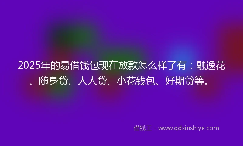 2025年的易借钱包现在放款怎么样了有：融逸花、随身贷、人人贷、小花钱包、好期贷等。