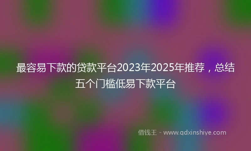 最容易下款的贷款平台2023年2025年推荐，总结五个门槛低易下款平台