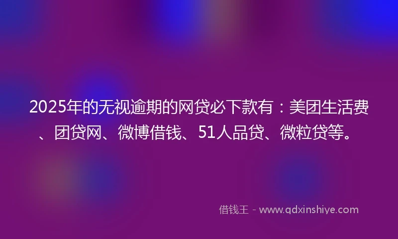 2025年的无视逾期的网贷必下款有：美团生活费、团贷网、微博借钱、51人品贷、微粒贷等。