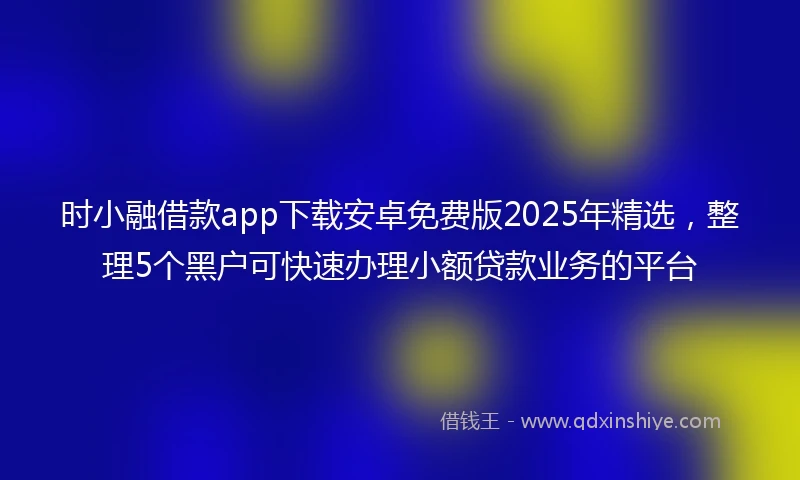 时小融借款app下载安卓免费版2025年精选，整理5个黑户可快速办理小额贷款业务的平台