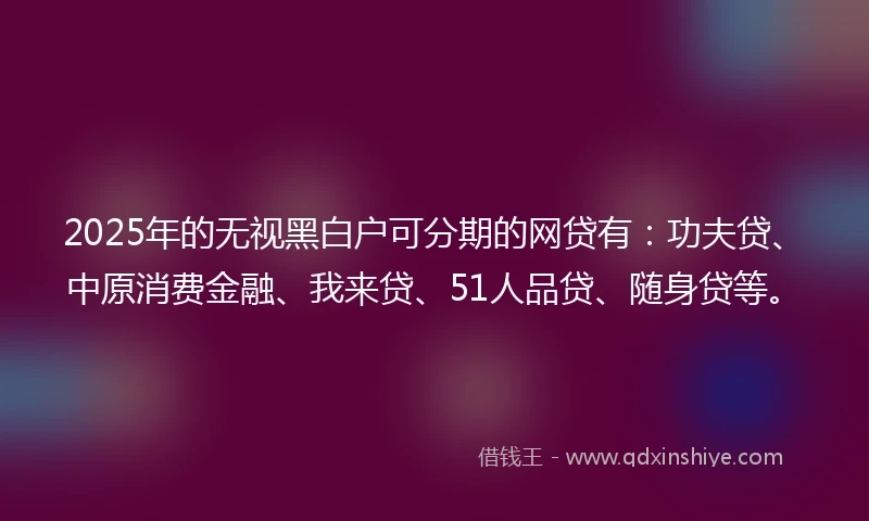 2025年的无视黑白户可分期的网贷有:功夫贷、中原消费金融、我来贷、51人品贷、随身贷等。