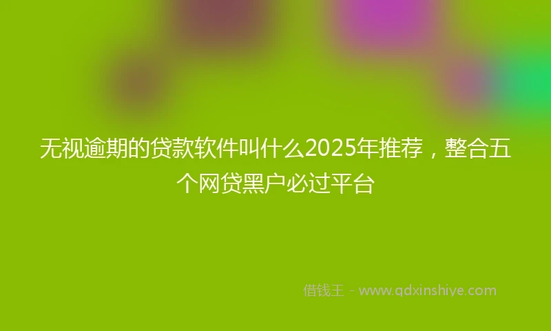 无视逾期的贷款软件叫什么2025年推荐，整合五个网贷黑户必过平台