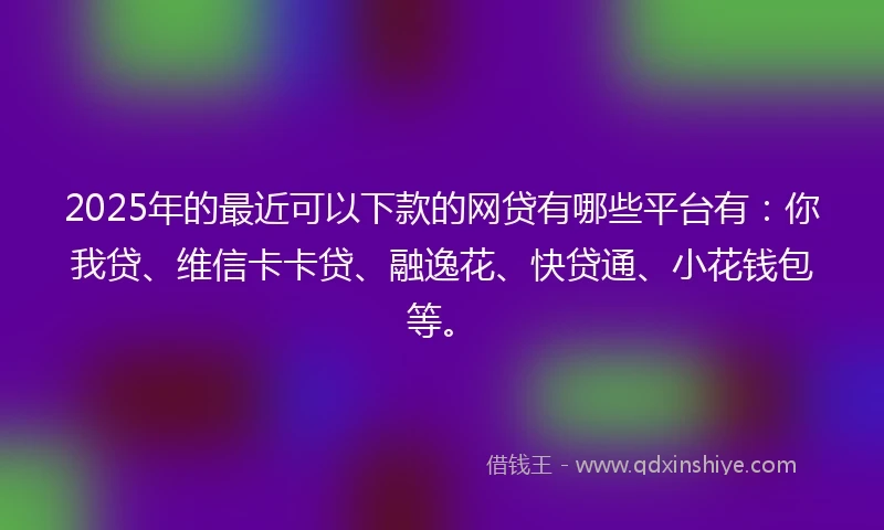 2025年的最近可以下款的网贷有哪些平台有：你我贷、维信卡卡贷、融逸花、快贷通、小花钱包等。